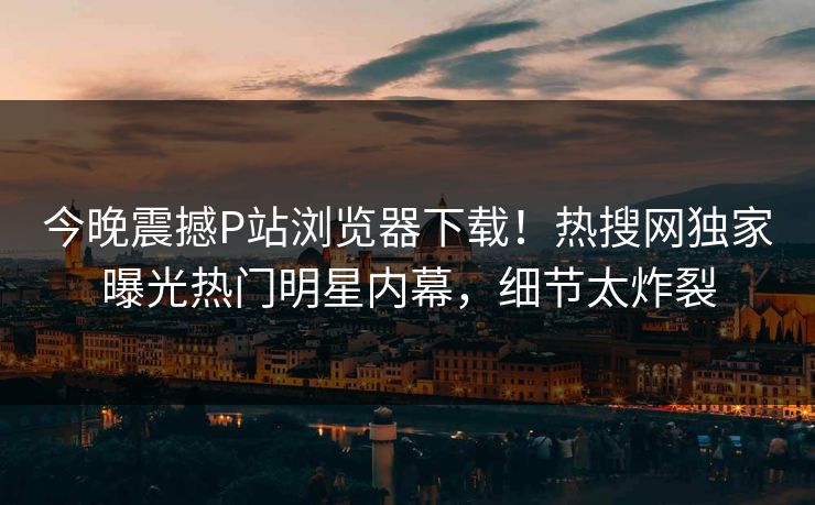 今晚震撼P站浏览器下载！热搜网独家曝光热门明星内幕，细节太炸裂