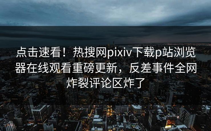 点击速看！热搜网pixiv下载p站浏览器在线观看重磅更新，反差事件全网炸裂评论区炸了