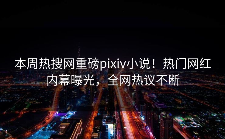 本周热搜网重磅pixiv小说！热门网红内幕曝光，全网热议不断