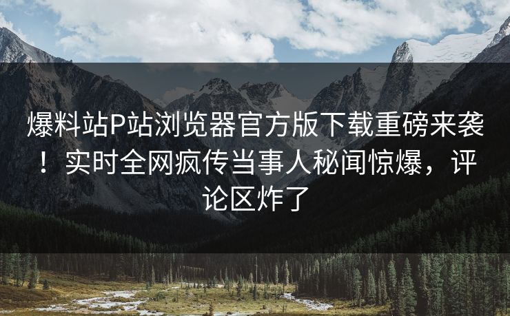 爆料站P站浏览器官方版下载重磅来袭！实时全网疯传当事人秘闻惊爆，评论区炸了