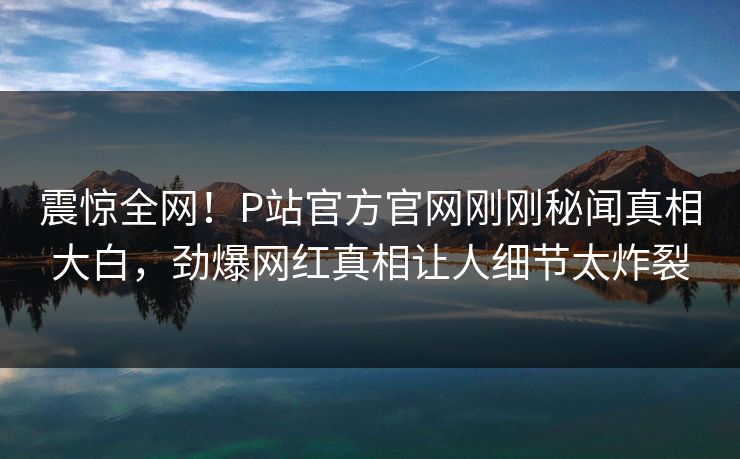 震惊全网！P站官方官网刚刚秘闻真相大白，劲爆网红真相让人细节太炸裂