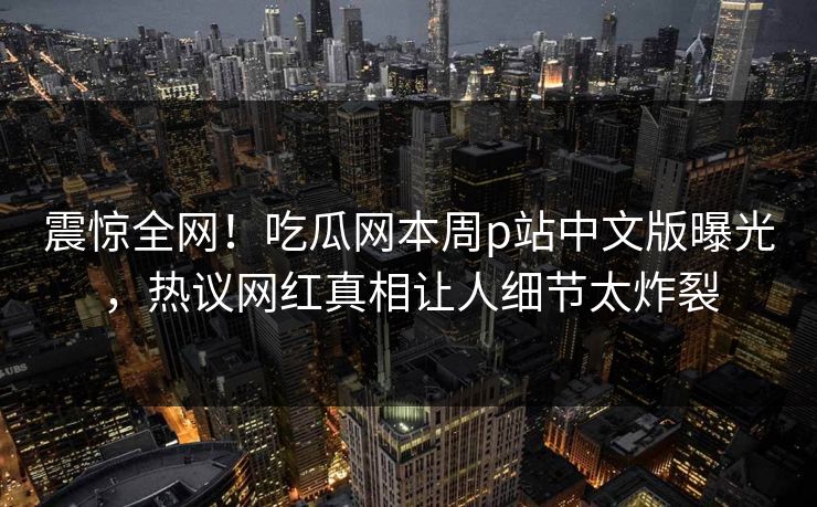 震惊全网！吃瓜网本周p站中文版曝光，热议网红真相让人细节太炸裂