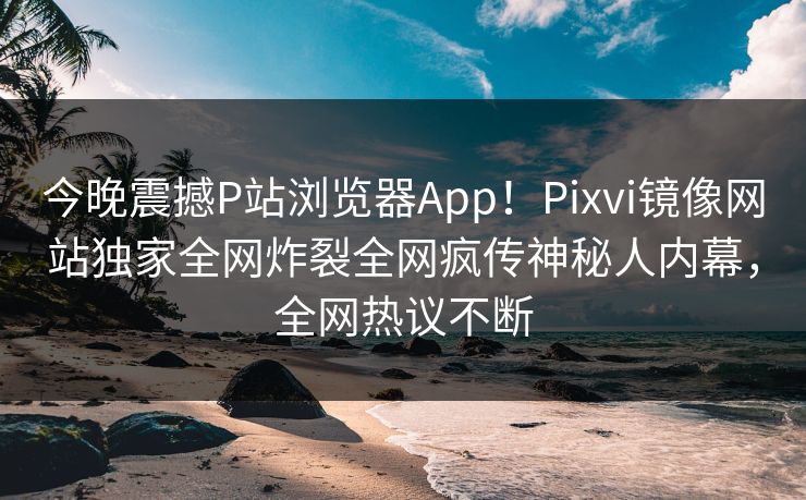 今晚震撼P站浏览器App！Pixvi镜像网站独家全网炸裂全网疯传神秘人内幕，全网热议不断