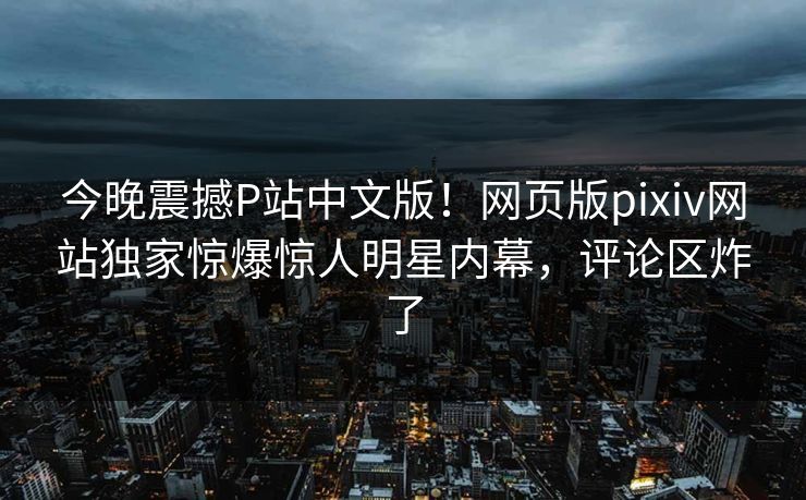 今晚震撼P站中文版！网页版pixiv网站独家惊爆惊人明星内幕，评论区炸了