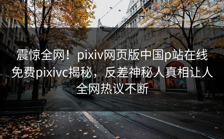 震惊全网！pixiv网页版中国p站在线免费pixivc揭秘，反差神秘人真相让人全网热议不断