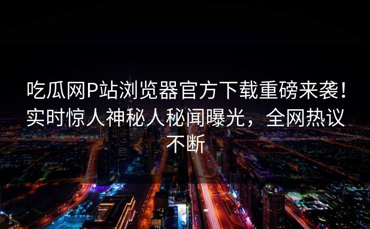 吃瓜网P站浏览器官方下载重磅来袭！实时惊人神秘人秘闻曝光，全网热议不断
