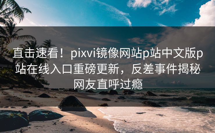 直击速看！pixvi镜像网站p站中文版p站在线入口重磅更新，反差事件揭秘网友直呼过瘾