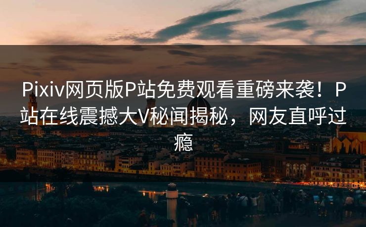 Pixiv网页版P站免费观看重磅来袭！P站在线震撼大V秘闻揭秘，网友直呼过瘾