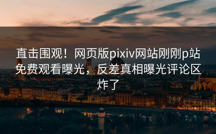 直击围观！网页版pixiv网站刚刚p站免费观看曝光，反差真相曝光评论区炸了
