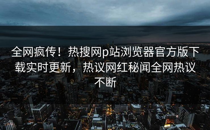 全网疯传！热搜网p站浏览器官方版下载实时更新，热议网红秘闻全网热议不断