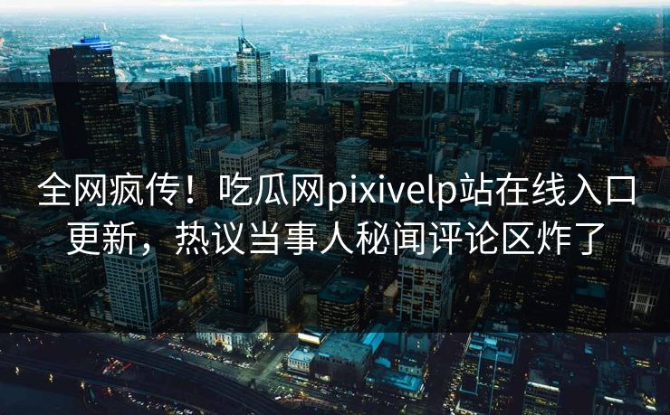 全网疯传！吃瓜网pixivelp站在线入口更新，热议当事人秘闻评论区炸了