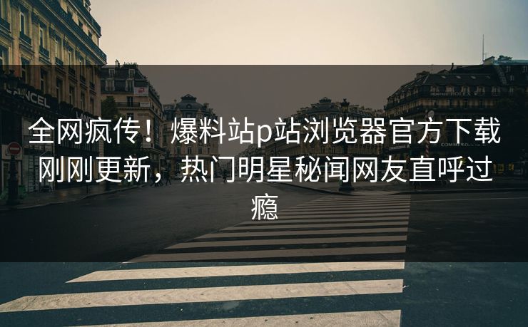 全网疯传！爆料站p站浏览器官方下载刚刚更新，热门明星秘闻网友直呼过瘾
