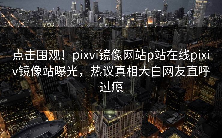 点击围观！pixvi镜像网站p站在线pixiv镜像站曝光，热议真相大白网友直呼过瘾