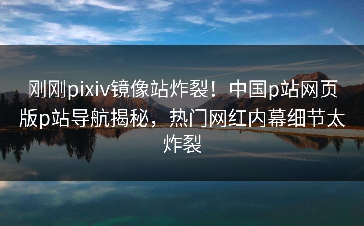 刚刚pixiv镜像站炸裂！中国p站网页版p站导航揭秘，热门网红内幕细节太炸裂