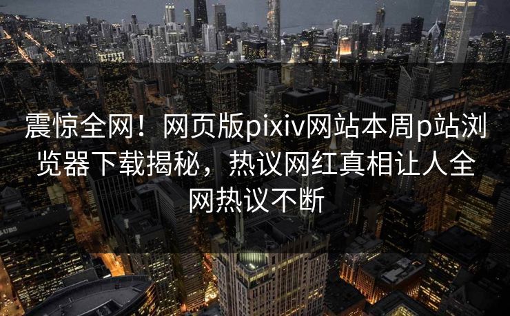 震惊全网！网页版pixiv网站本周p站浏览器下载揭秘，热议网红真相让人全网热议不断