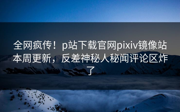 全网疯传！p站下载官网pixiv镜像站本周更新，反差神秘人秘闻评论区炸了