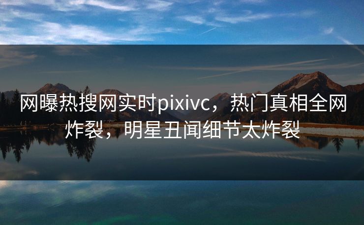 网曝热搜网实时pixivc，热门真相全网炸裂，明星丑闻细节太炸裂