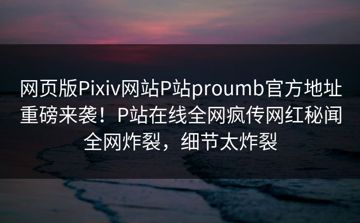 网页版Pixiv网站P站proumb官方地址重磅来袭！P站在线全网疯传网红秘闻全网炸裂，细节太炸裂