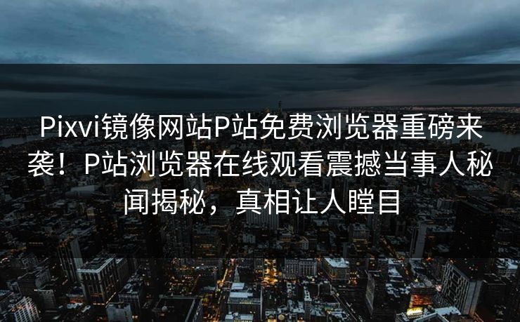 Pixvi镜像网站P站免费浏览器重磅来袭！P站浏览器在线观看震撼当事人秘闻揭秘，真相让人瞠目
