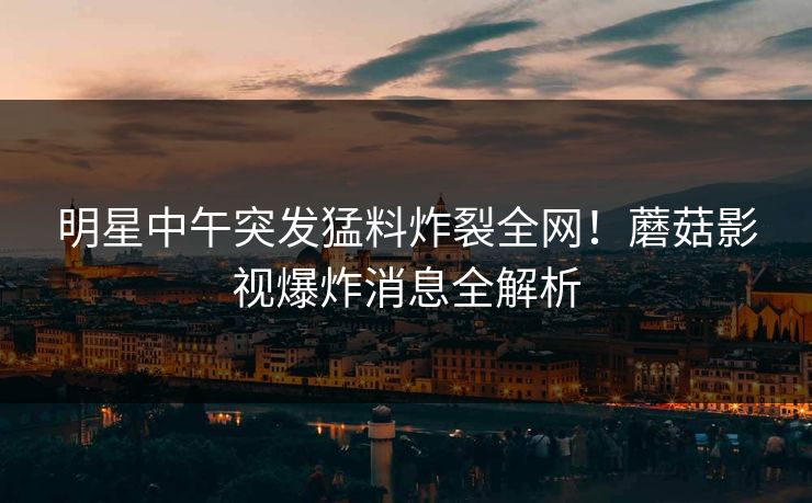 明星中午突发猛料炸裂全网！蘑菇影视爆炸消息全解析