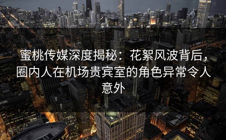 蜜桃传媒深度揭秘：花絮风波背后，圈内人在机场贵宾室的角色异常令人意外