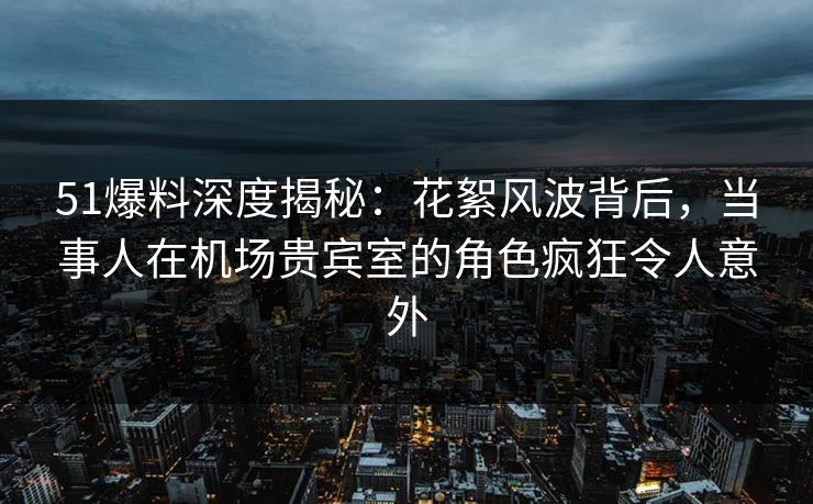 51爆料深度揭秘：花絮风波背后，当事人在机场贵宾室的角色疯狂令人意外