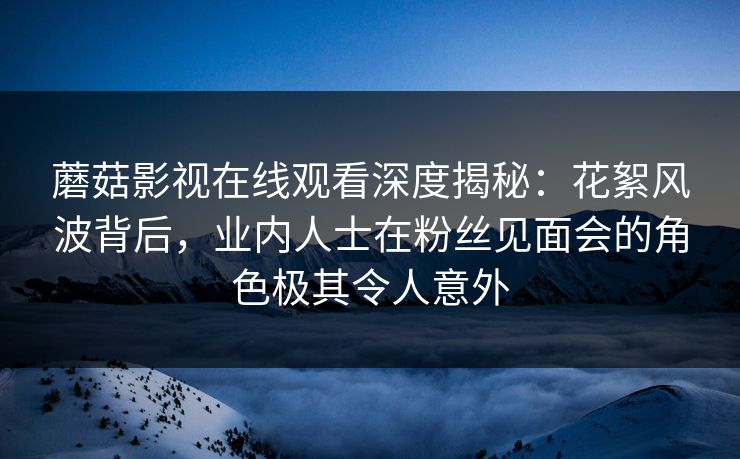 蘑菇影视在线观看深度揭秘：花絮风波背后，业内人士在粉丝见面会的角色极其令人意外