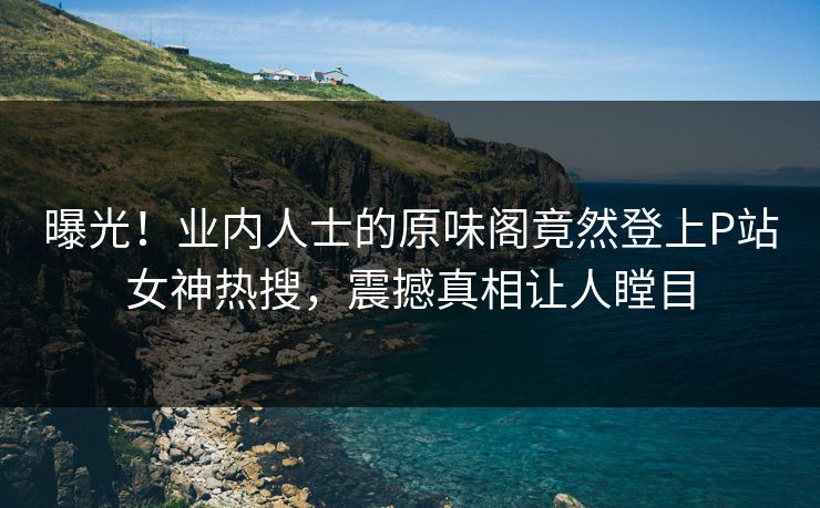 曝光！业内人士的原味阁竟然登上P站女神热搜，震撼真相让人瞠目