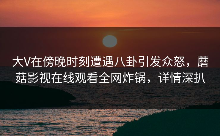 大V在傍晚时刻遭遇八卦引发众怒，蘑菇影视在线观看全网炸锅，详情深扒