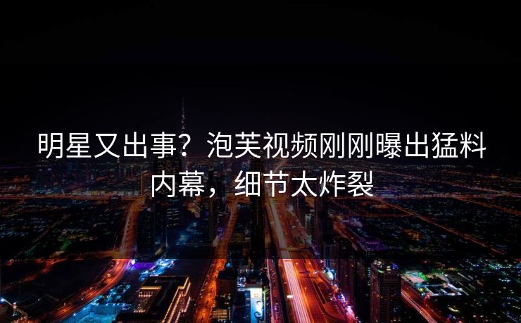 明星又出事？泡芙视频刚刚曝出猛料内幕，细节太炸裂