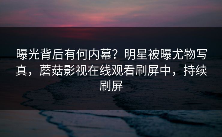 曝光背后有何内幕？明星被曝尤物写真，蘑菇影视在线观看刷屏中，持续刷屏