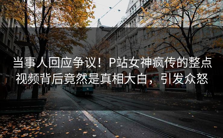 当事人回应争议！P站女神疯传的整点视频背后竟然是真相大白，引发众怒