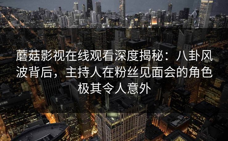 蘑菇影视在线观看深度揭秘：八卦风波背后，主持人在粉丝见面会的角色极其令人意外