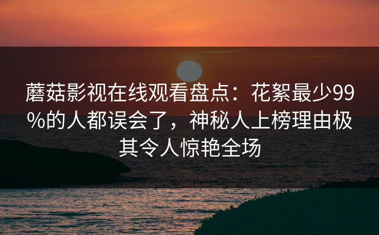 蘑菇影视在线观看盘点：花絮最少99%的人都误会了，神秘人上榜理由极其令人惊艳全场