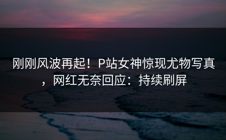 刚刚风波再起！P站女神惊现尤物写真，网红无奈回应：持续刷屏