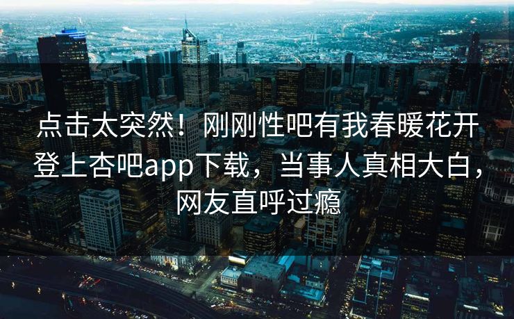 点击太突然！刚刚性吧有我春暖花开登上杏吧app下载，当事人真相大白，网友直呼过瘾
