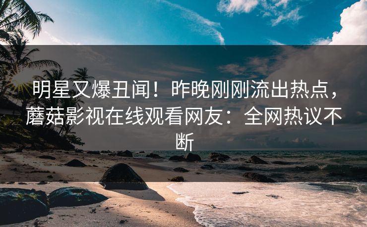 明星又爆丑闻！昨晚刚刚流出热点，蘑菇影视在线观看网友：全网热议不断