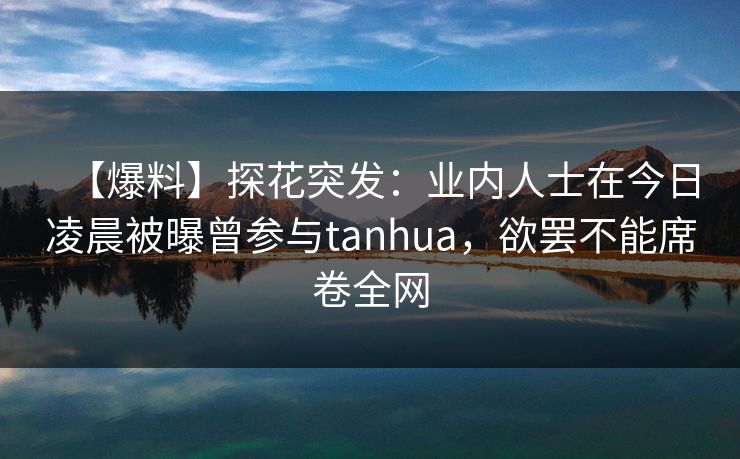 【爆料】探花突发：业内人士在今日凌晨被曝曾参与tanhua，欲罢不能席卷全网