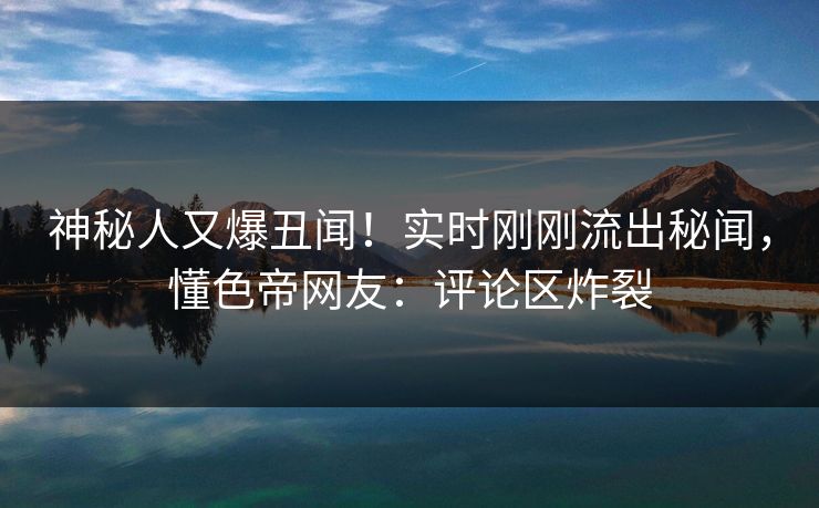 神秘人又爆丑闻！实时刚刚流出秘闻，懂色帝网友：评论区炸裂