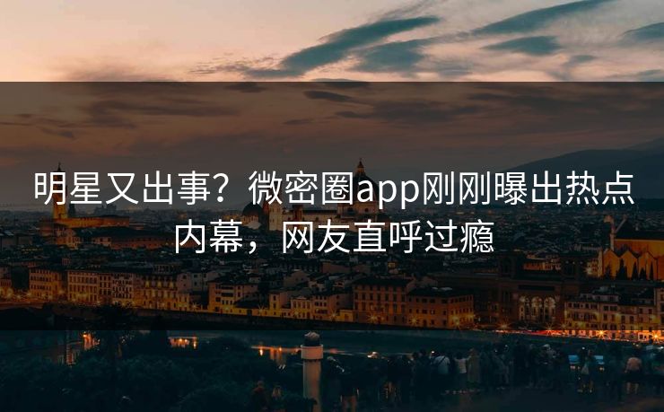 明星又出事？微密圈app刚刚曝出热点内幕，网友直呼过瘾
