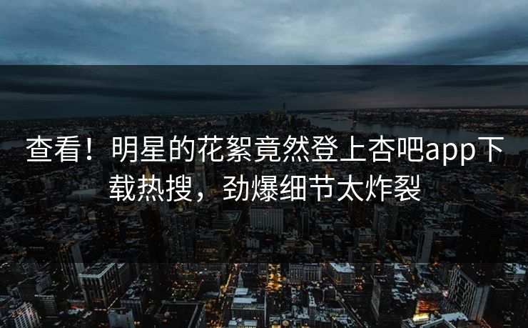 查看！明星的花絮竟然登上杏吧app下载热搜，劲爆细节太炸裂