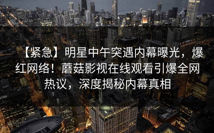 【紧急】明星中午突遇内幕曝光，爆红网络！蘑菇影视在线观看引爆全网热议，深度揭秘内幕真相