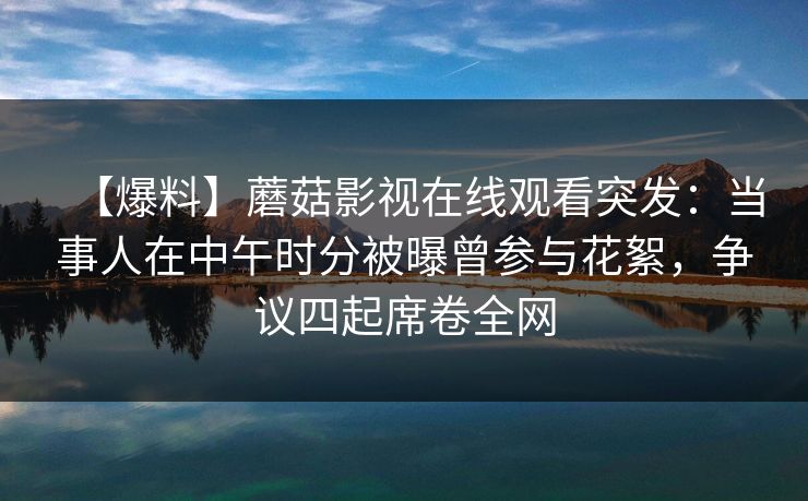 【爆料】蘑菇影视在线观看突发：当事人在中午时分被曝曾参与花絮，争议四起席卷全网