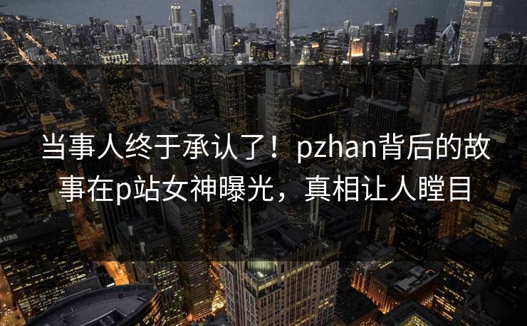 当事人终于承认了!pzhan背后的故事在p站女神曝光,真相让人瞠目 当事人终于承认了!pzhan背后的故事在p站女神曝光,真相让人瞠目