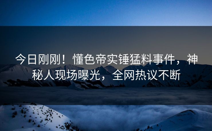 今日刚刚！懂色帝实锤猛料事件，神秘人现场曝光，全网热议不断