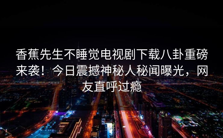 香蕉先生不睡觉电视剧下载八卦重磅来袭!今日震撼神秘人秘闻曝光,网友直呼过瘾 香蕉先生不睡觉电视剧下载八卦重磅来袭!今日震撼神秘人秘闻曝光,网友直呼过瘾