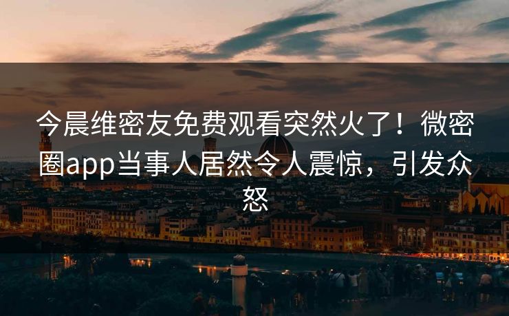 今晨维密友免费观看突然火了!微密圈app当事人居然令人震惊,引发众怒 今晨维密友免费观看突然火了!微密圈app当事人居然令人震惊,引发众怒