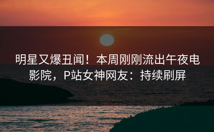 明星又爆丑闻！本周刚刚流出午夜电影院，P站女神网友：持续刷屏
