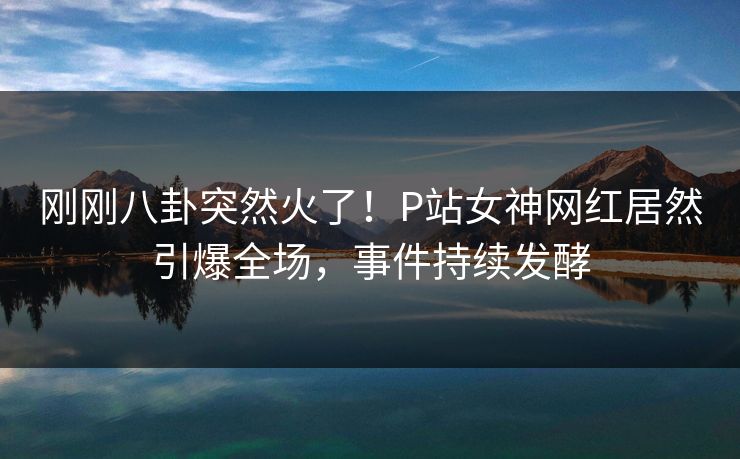 刚刚八卦突然火了！P站女神网红居然引爆全场，事件持续发酵