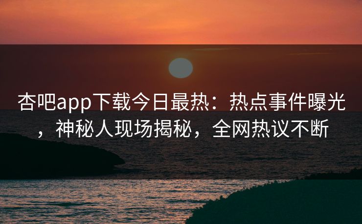 杏吧app下载今日最热：热点事件曝光，神秘人现场揭秘，全网热议不断